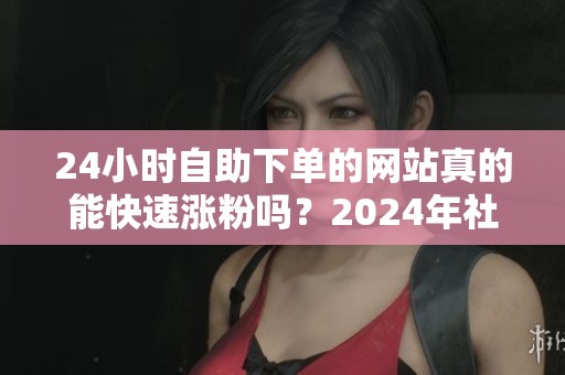 24小时自助下单的网站真的能快速涨粉吗?2024年社交平台真实效果分析 24小时自助下单的网站真的能快速涨粉吗?2024年社交平台真实效果分析