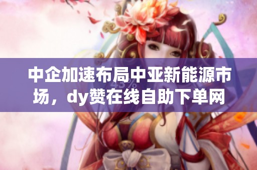 中企加速布局中亚新能源市场，dy赞在线自助下单网站助力合作项目落地