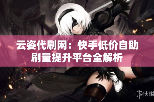 云姿代刷网：快手低价自助刷量提升平台全解析