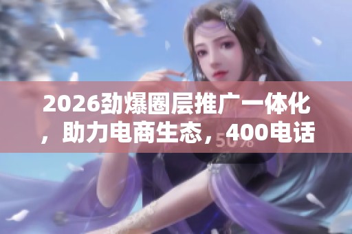 2026劲爆圈层推广一体化,助力电商生态,400电话全国受理 2026劲爆圈层推广一体化,助力电商生态,400电话全国受理