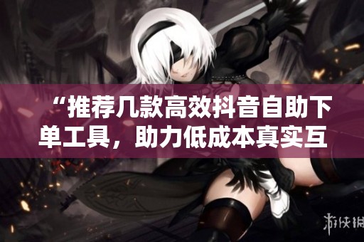 “推荐几款高效抖音自助下单工具,助力低成本真实互动获取流量!” “推荐几款高效抖音自助下单工具,助力低成本真实互动获取流量!”