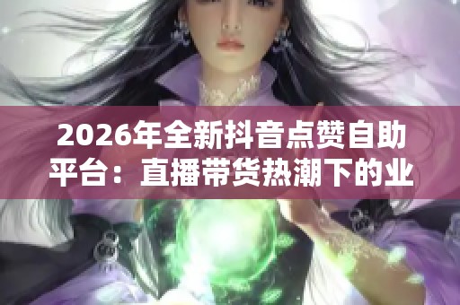 2026年全新抖音点赞自助平台:直播带货热潮下的业务创新与实践 2026年全新抖音点赞自助平台:直播带货热潮下的业务创新与实践