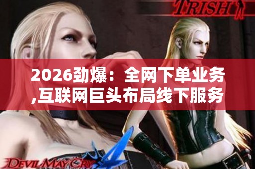 2026劲爆：全网下单业务,互联网巨头布局线下服务网络加速渗透便捷