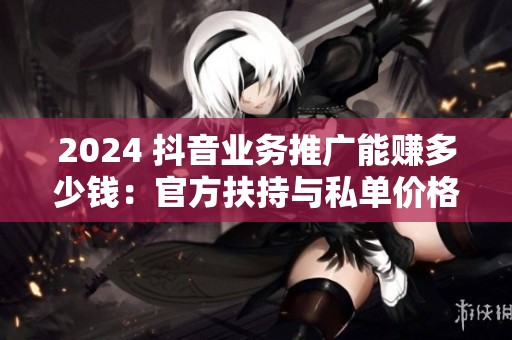 2024 抖音业务推广能赚多少钱：官方扶持与私单价格落差实测