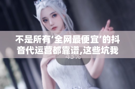 不是所有‘全网最便宜’的抖音代运营都靠谱,这些坑我踩过 不是所有‘全网最便宜’的抖音代运营都靠谱,这些坑我踩过