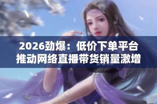 2026劲爆:低价下单平台推动网络直播带货销量激增 2026劲爆:低价下单平台推动网络直播带货销量激增