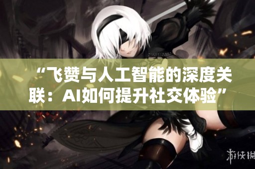 “飞赞与人工智能的深度关联：AI如何提升社交体验”
