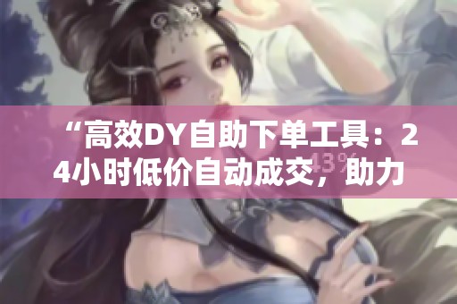 “高效DY自助下单工具:24小时低价自动成交,助力业务转化提升” “高效DY自助下单工具:24小时低价自动成交,助力业务转化提升”