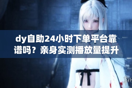 dy自助24小时下单平台靠谱吗?亲身实测播放量提升技巧 dy自助24小时下单平台靠谱吗?亲身实测播放量提升技巧
