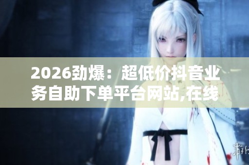2026劲爆：超低价抖音业务自助下单平台网站,在线教育市场迎来新一