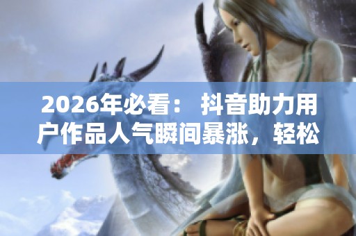 2026年必看： 抖音助力用户作品人气瞬间暴涨，轻松突破万赞排名提升秘籍与特色化设计揭秘！