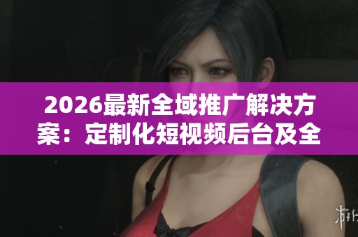 2026最新全域推广解决方案：定制化短视频后台及全国售后服务电话