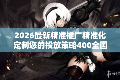 2026最新精准推广精准化定制您的投放策略400全国24小时售后服务