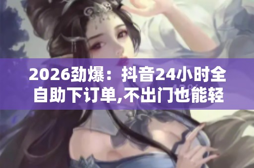 2026劲爆:抖音24小时全自助下订单,不出门也能轻松搞定日常采购新 2026劲爆:抖音24小时全自助下订单,不出门也能轻松搞定日常采购新