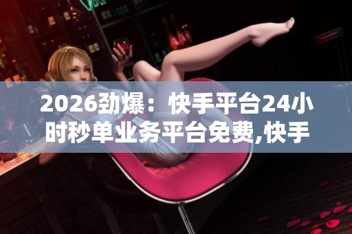 2026劲爆：快手平台24小时秒单业务平台免费,快手电商拓展全天候