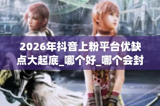 2026年抖音上粉平台优缺点大起底_哪个好_哪个会封号_必看推荐 2026年抖音上粉平台优缺点大起底_哪个好_哪个会封号_必看推荐