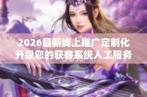 2026最新线上推广定制化升级您的获客系统人工服务电话号码,抖音 2026最新线上推广定制化升级您的获客系统人工服务电话号码,抖音