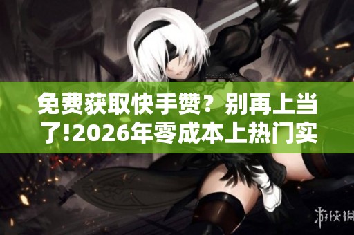 免费获取快手赞？别再上当了!2026年零成本上热门实战攻略