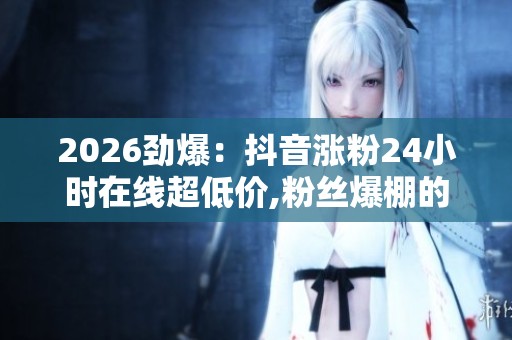 2026劲爆:抖音涨粉24小时在线超低价,粉丝爆棚的秘密每日都在这里 2026劲爆:抖音涨粉24小时在线超低价,粉丝爆棚的秘密每日都在这里