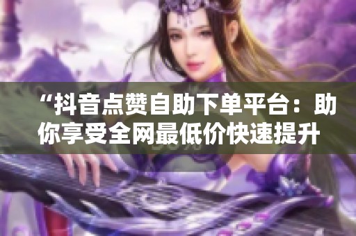 “抖音点赞自助下单平台：助你享受全网最低价快速提升人气”