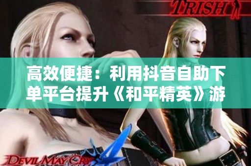 高效便捷:利用抖音自助下单平台提升《和平精英》游戏服务与粉丝增长 高效便捷:利用抖音自助下单平台提升《和平精英》游戏服务与粉丝增长