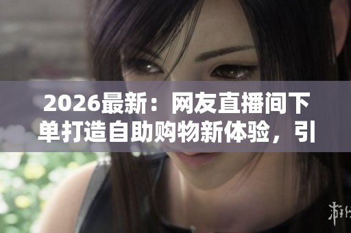 2026最新:网友直播间下单打造自助购物新体验,引领场景化消费风尚 2026最新:网友直播间下单打造自助购物新体验,引领场景化消费风尚