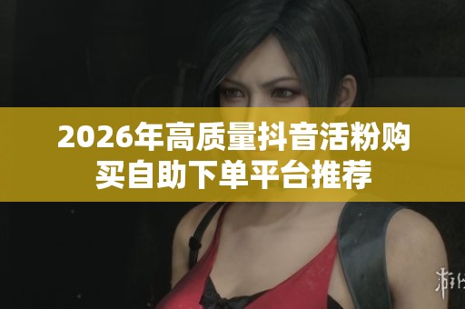 2026年高质量抖音活粉购买自助下单平台推荐 2026年高质量抖音活粉购买自助下单平台推荐