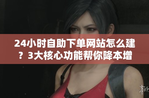 24小时自助下单网站怎么建?3大核心功能帮你降本增效 24小时自助下单网站怎么建?3大核心功能帮你降本增效
