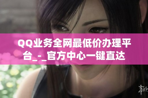 QQ业务全网最低价办理平台_-_官方中心一键直达