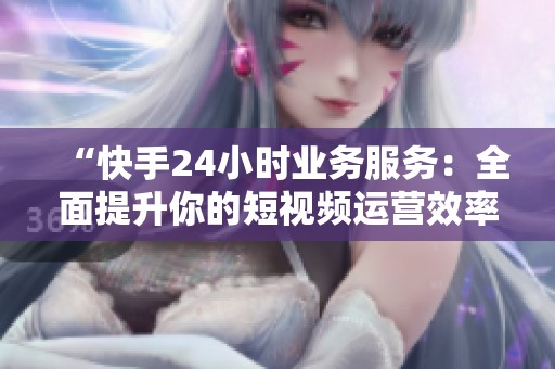 “快手24小时业务服务:全面提升你的短视频运营效率” “快手24小时业务服务:全面提升你的短视频运营效率”