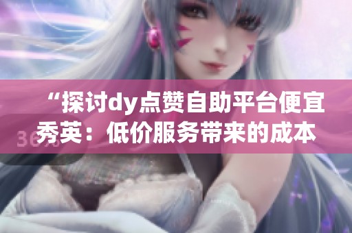 “探讨dy点赞自助平台便宜秀英:低价服务带来的成本与潜在风险分析” “探讨dy点赞自助平台便宜秀英:低价服务带来的成本与潜在风险分析”