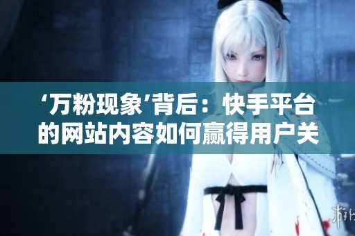 ‘万粉现象’背后:快手平台的网站内容如何赢得用户关注 ‘万粉现象’背后:快手平台的网站内容如何赢得用户关注