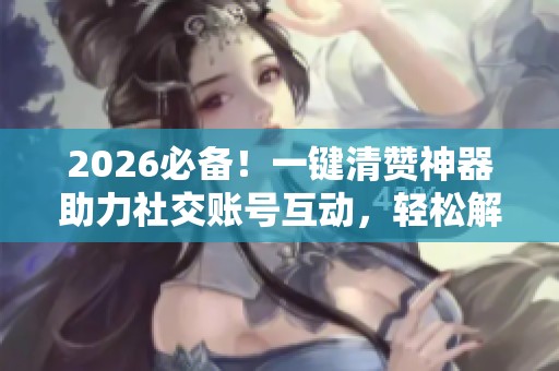 2026必备!一键清赞神器助力社交账号互动,轻松解决烦恼 2026必备!一键清赞神器助力社交账号互动,轻松解决烦恼