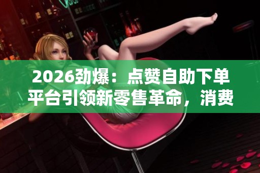 2026劲爆:点赞自助下单平台引领新零售革命,消费模式深度变革! 2026劲爆:点赞自助下单平台引领新零售革命,消费模式深度变革!