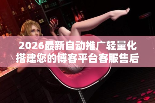 2026最新自动推广轻量化搭建您的博客平台客服售后电话 - 售后24 2026最新自动推广轻量化搭建您的博客平台客服售后电话 - 售后24