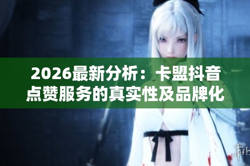 2026最新分析:卡盟抖音点赞服务的真实性及品牌化塑造的策略探讨 2026最新分析:卡盟抖音点赞服务的真实性及品牌化塑造的策略探讨
