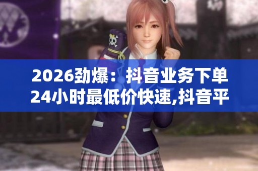 2026劲爆：抖音业务下单24小时最低价快速,抖音平台低价活动限时