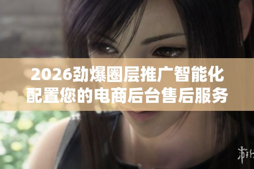 2026劲爆圈层推广智能化配置您的电商后台售后服务电话-全国统一24 2026劲爆圈层推广智能化配置您的电商后台售后服务电话-全国统一24