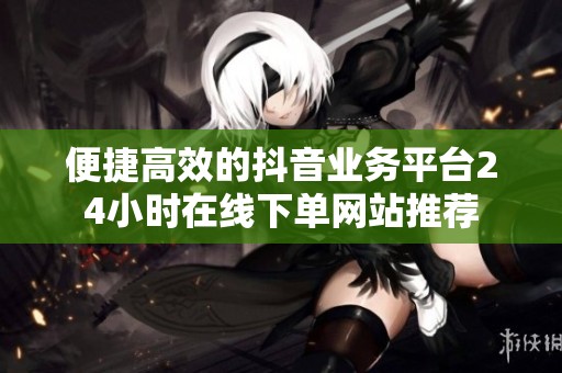 便捷高效的抖音业务平台24小时在线下单网站推荐 便捷高效的抖音业务平台24小时在线下单网站推荐