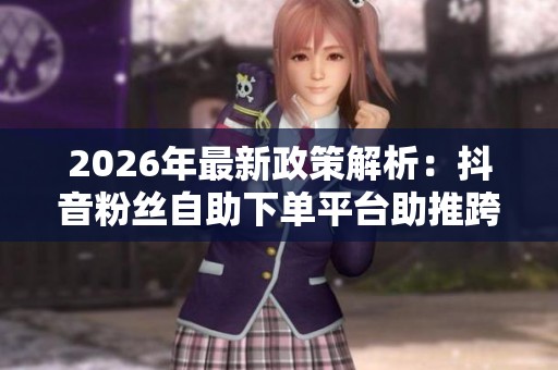2026年最新政策解析：抖音粉丝自助下单平台助推跨境电商发展