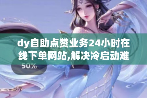 dy自助点赞业务24小时在线下单网站,解决冷启动难题 dy自助点赞业务24小时在线下单网站,解决冷启动难题