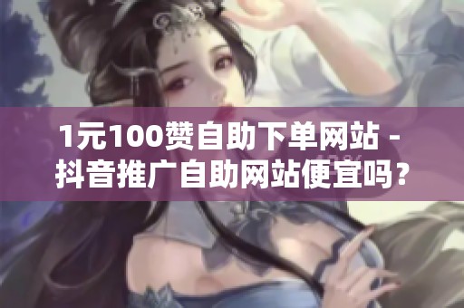 1元100赞自助下单网站 - 抖音推广自助网站便宜吗?中小商家省钱 1元100赞自助下单网站 - 抖音推广自助网站便宜吗?中小商家省钱
