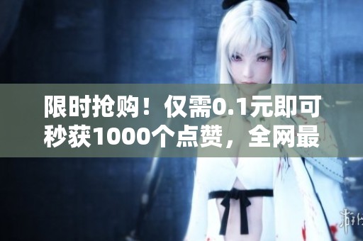 限时抢购!仅需0.1元即可秒获1000个点赞,全网最低价格热销中! 限时抢购!仅需0.1元即可秒获1000个点赞,全网最低价格热销中!