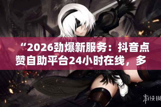 “2026劲爆新服务:抖音点赞自助平台24小时在线,多种支付方式便捷下单” “2026劲爆新服务:抖音点赞自助平台24小时在线,多种支付方式便捷下单”