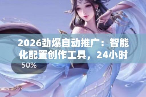 2026劲爆自动推广：智能化配置创作工具，24小时全国服务电话