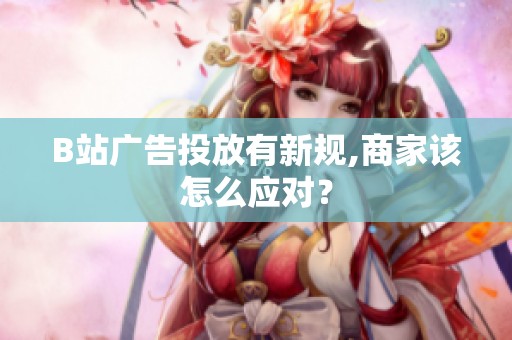 B站广告投放有新规,商家该怎么应对? B站广告投放有新规,商家该怎么应对?