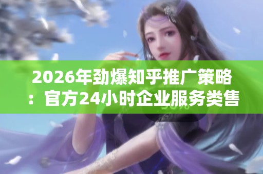 2026年劲爆知乎推广策略:官方24小时企业服务类售后全面受理 2026年劲爆知乎推广策略:官方24小时企业服务类售后全面受理