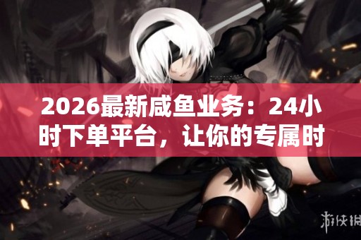 2026最新咸鱼业务:24小时下单平台,让你的专属时光随指尖触碰即刻启程 2026最新咸鱼业务:24小时下单平台,让你的专属时光随指尖触碰即刻启程