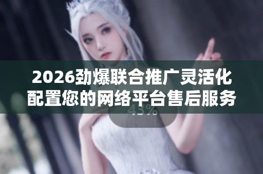 2026劲爆联合推广灵活化配置您的网络平台售后服务电话24小时服务 2026劲爆联合推广灵活化配置您的网络平台售后服务电话24小时服务