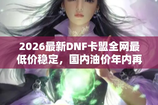 2026最新DNF卡盟全网最低价稳定,国内油价年内再迎上涨 2026最新DNF卡盟全网最低价稳定,国内油价年内再迎上涨